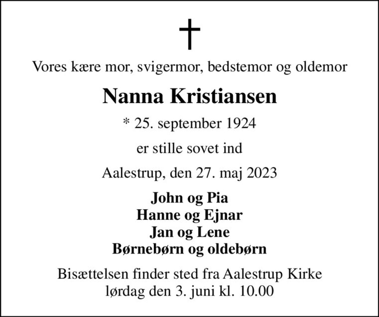 Vores kære mor, svigermor, bedstemor og oldemor
Nanna Kristiansen
* 25. september 1924
er stille sovet ind
Aalestrup, den 27. maj 2023
John og Pia Hanne og Ejnar Jan og Lene Børnebørn og oldebørn
Bisættelsen finder sted fra Aalestrup Kirke  lørdag den 3. juni kl. 10.00