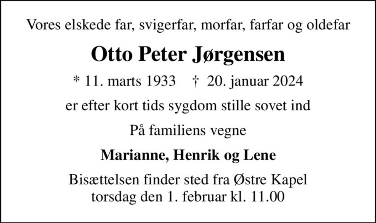Vores elskede far, svigerfar, morfar, farfar og oldefar
Otto Peter Jørgensen
* 11. marts 1933    ✝ 20. januar 2024
er efter kort tids sygdom stille sovet ind
På familiens vegne
Marianne, Henrik og Lene
Bisættelsen finder sted fra Østre Kapel  torsdag den 1. februar kl. 11.00