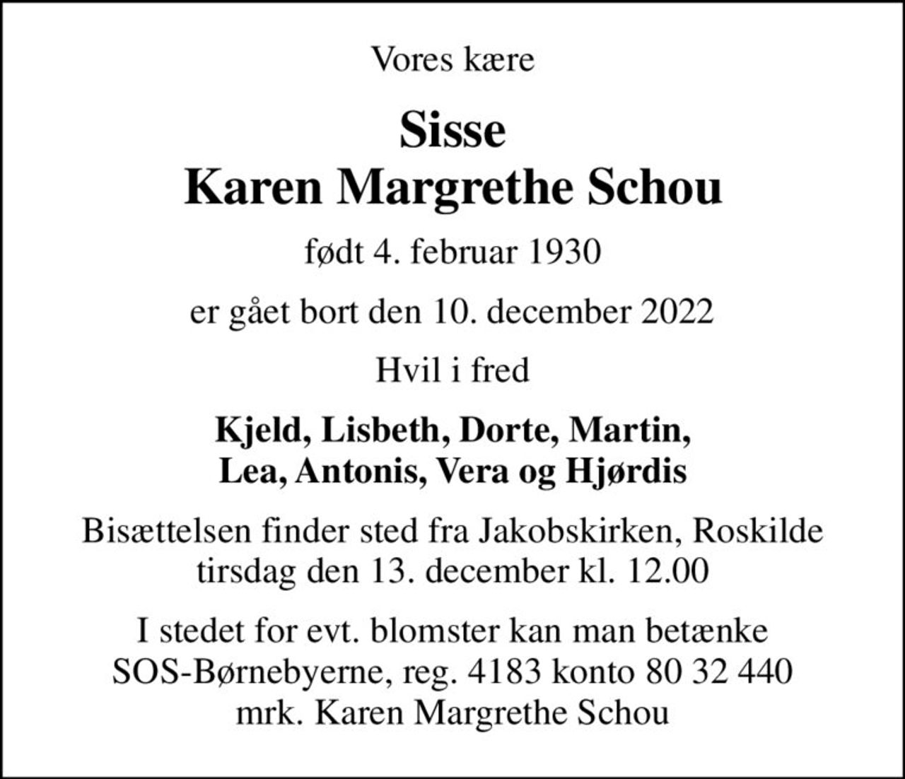Vores kære
Sisse Karen Margrethe Schou
født 4. februar 1930
er gået bort den 10. december 2022
Hvil i fred
Kjeld, Lisbeth, Dorte, Martin, Lea, Antonis, Vera og Hjørdis
Sisse har doneret sin krop til forskning, bisættelsen har derfor allerede fundet sted
I stedet for evt. blomster kan man betænke
					SOS-Børnebyerne reg.4183konto8032440mrk. Karen
					Margrethe Schou