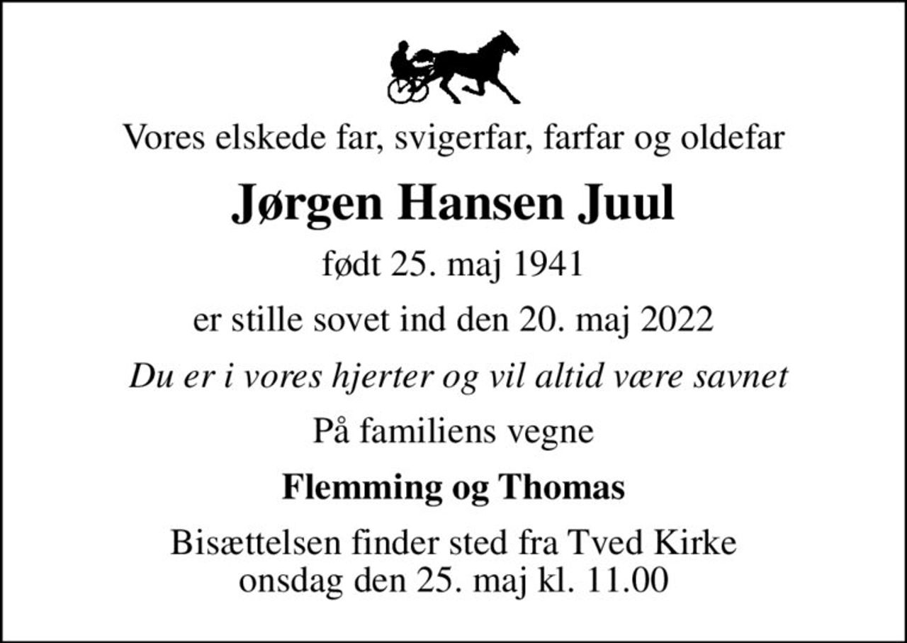 Vores elskede far, svigerfar, farfar og oldefar
Jørgen Hansen Juul
født 25. maj 1941
er stille sovet ind den 20. maj 2022
 Du er i vores hjerter og vil altid være savnet
På familiens vegne
Flemming og Thomas
Bisættelsen finder sted fra Tved Kirke  onsdag den 25. maj kl. 11.00