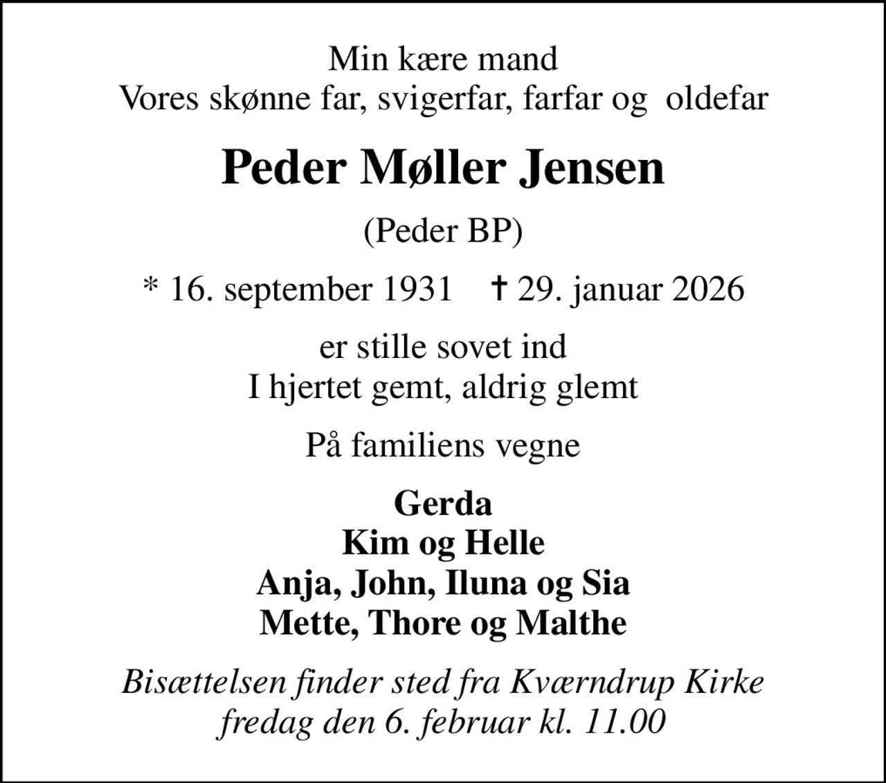 Min kære mand Vores skønne far, svigerfar, farfar og  oldefar
Peder Møller Jensen
(Peder BP)
* 16. september 1931    ✝ 29. januar 2026
er stille sovet ind I hjertet gemt, aldrig glemt
På familiens vegne
Gerda Kim og Helle Anja, John, Iluna og Sia Mette, Thore og Malthe
Bisættelsen finder sted fra Kværndrup Kirke  fredag den 6. februar kl. 11.00