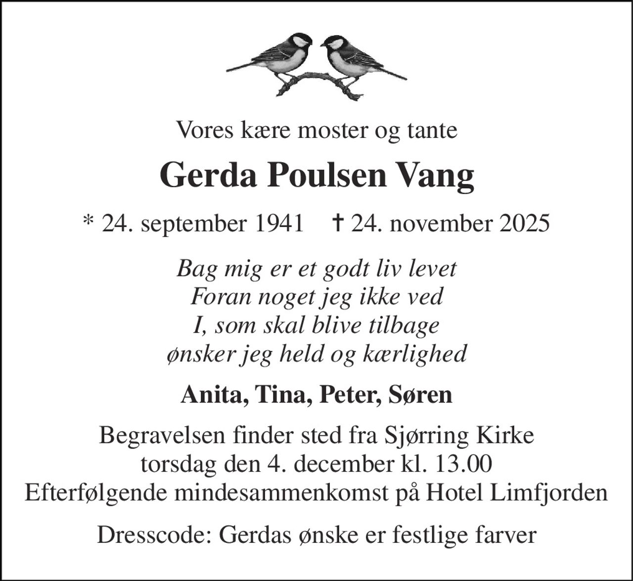 Vores kære moster og tante 
Gerda Poulsen Vang 
* 24. september 1941    ✝ 24. november 2025 
Bag mig er et godt liv levet Foran noget jeg ikke ved I, som skal blive tilbage ønsker jeg held og kærlighed 
Anita, Tina, Peter, Søren 
Begravelsen finder sted fra Sjørring Kirke torsdag den 4. december kl. 13.00 Efterfølgende mindesammenkomst på Hotel Limfjorden 
Dresscode: Gerdas ønske er festlige farver