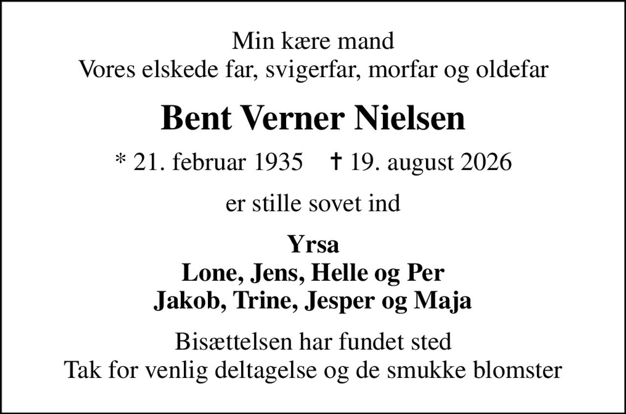 Min kære mand Vores elskede far, svigerfar, morfar og oldefar
Bent Verner Nielsen
* 21. februar 1935    ✝ 19. august 2026
er stille sovet ind
Yrsa Lone, Jens, Helle og Per Jakob, Trine, Jesper og Maja
Bisættelsen har fundet sted Tak for venlig deltagelse og de smukke blomster