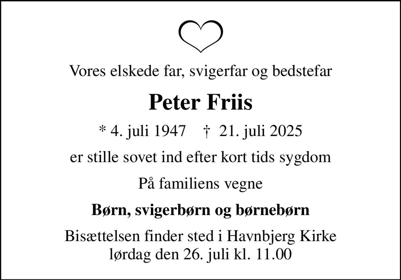 Vores elskede far, svigerfar og bedstefar
Peter Friis
* 4. juli 1947    ✝ 21. juli 2025
er stille sovet ind efter kort tids sygdom
På familiens vegne
Børn, svigerbørn og børnebørn
Bisættelsen finder sted i Havnbjerg Kirke  lørdag den 26. juli kl. 11.00
