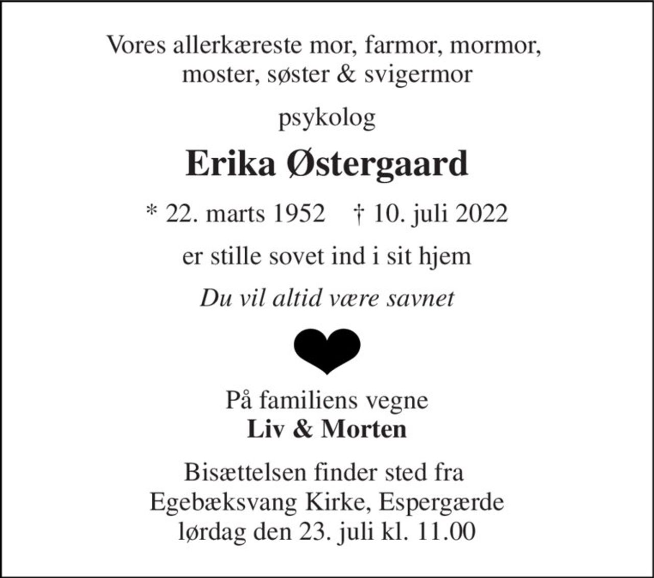 Vores allerkæreste mor, farmor, mormor,  moster, søster & svigermor 
psykolog 
Erika Østergaard 
*​ 22. marts 1952​    ✝​ 10. juli 2022 
er stille sovet ind i sit hjem 
Du vil altid være savnet 
På familiens vegne Liv & Morten 
Bisættelsen​ finder sted fra  Egebæksvang Kirke, Espergærde​ lørdag den 23. juli​ kl. 11.00