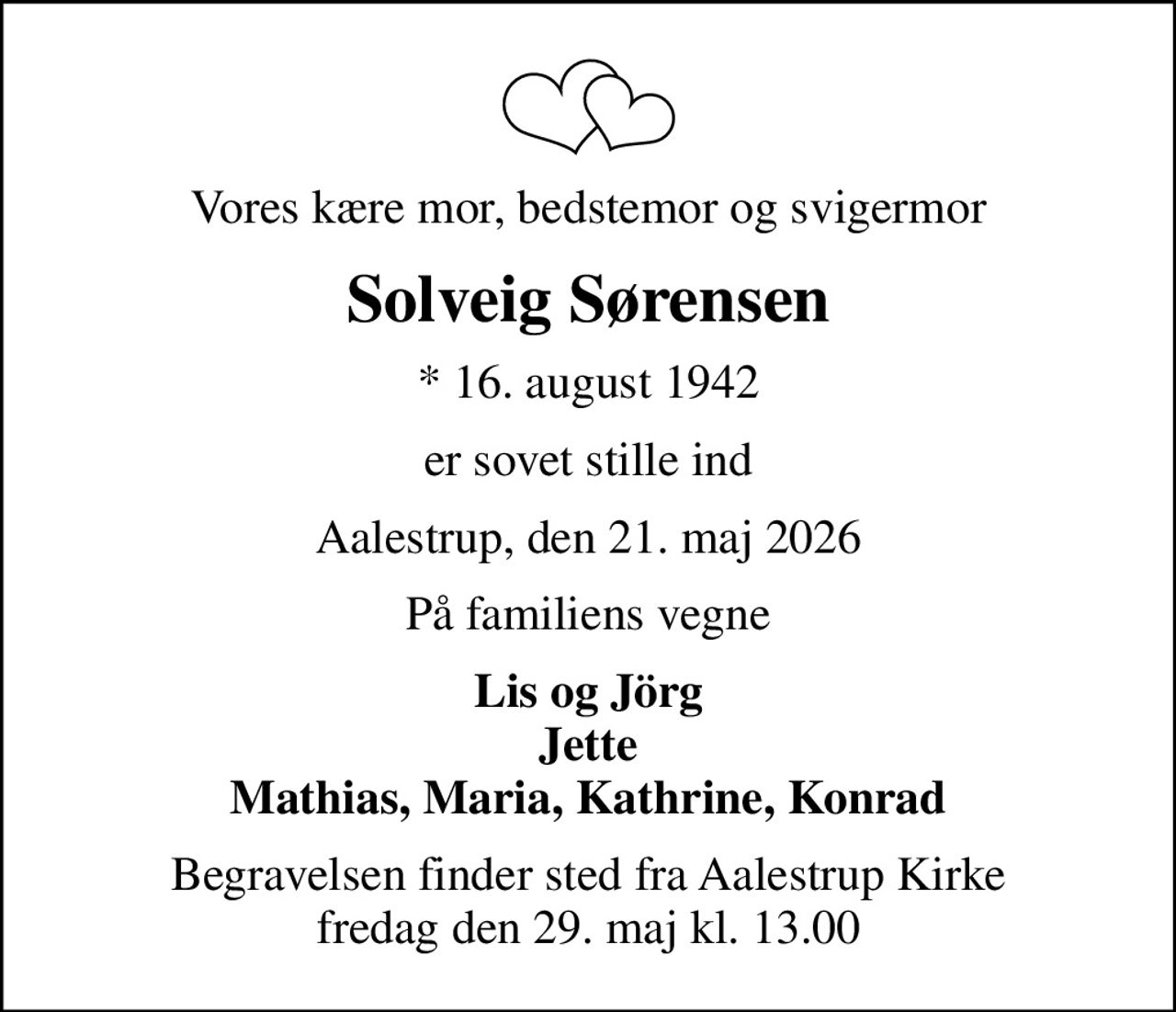 Vores kære mor, bedstemor og svigermor
Solveig Sørensen
* 16. august 1942
er sovet stille ind
Aalestrup, den 21. maj 2026
På familiens vegne
Lis og Jörg Jette Mathias, Maria, Kathrine, Konrad
Begravelsen finder sted fra Aalestrup Kirke  fredag den 29. maj kl. 13.00