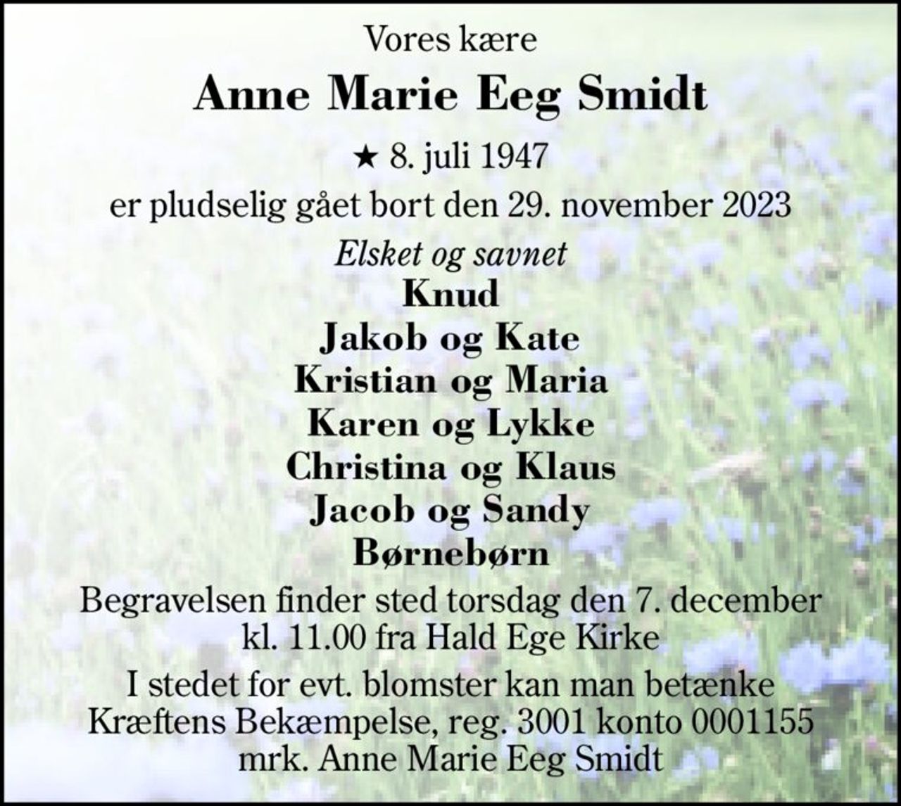 Vores kære 
Anne Marie Eeg Smidt 
★​ 8. juli 1947​ 
er pludselig gået bort den 29. november 2023 
Elsket og savnet 
Knud Jakob og Kate Kristian og Maria Karen og Lykke Christina og Klaus Jacob og Sandy Børnebørn 
Begravelsen​ finder sted torsdag den 7. december​ kl. 11.00 fra Hald Ege Kirke 
I stedet for evt. blomster kan man betænke Kræftens Bekæmpelse, reg. 3001 konto 0001155 mrk. Anne Marie Eeg Smidt