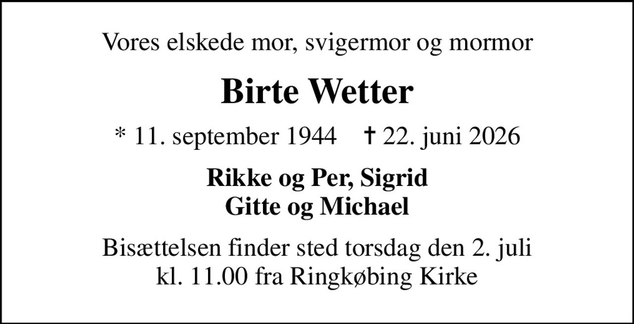 Vores elskede mor, svigermor og mormor
Birte Wetter
* 11. september 1944    ✝ 22. juni 2026
Rikke og Per, Sigrid Gitte og Michael
Bisættelsen finder sted torsdag den 2. juli kl. 11.00 fra Ringkøbing Kirke