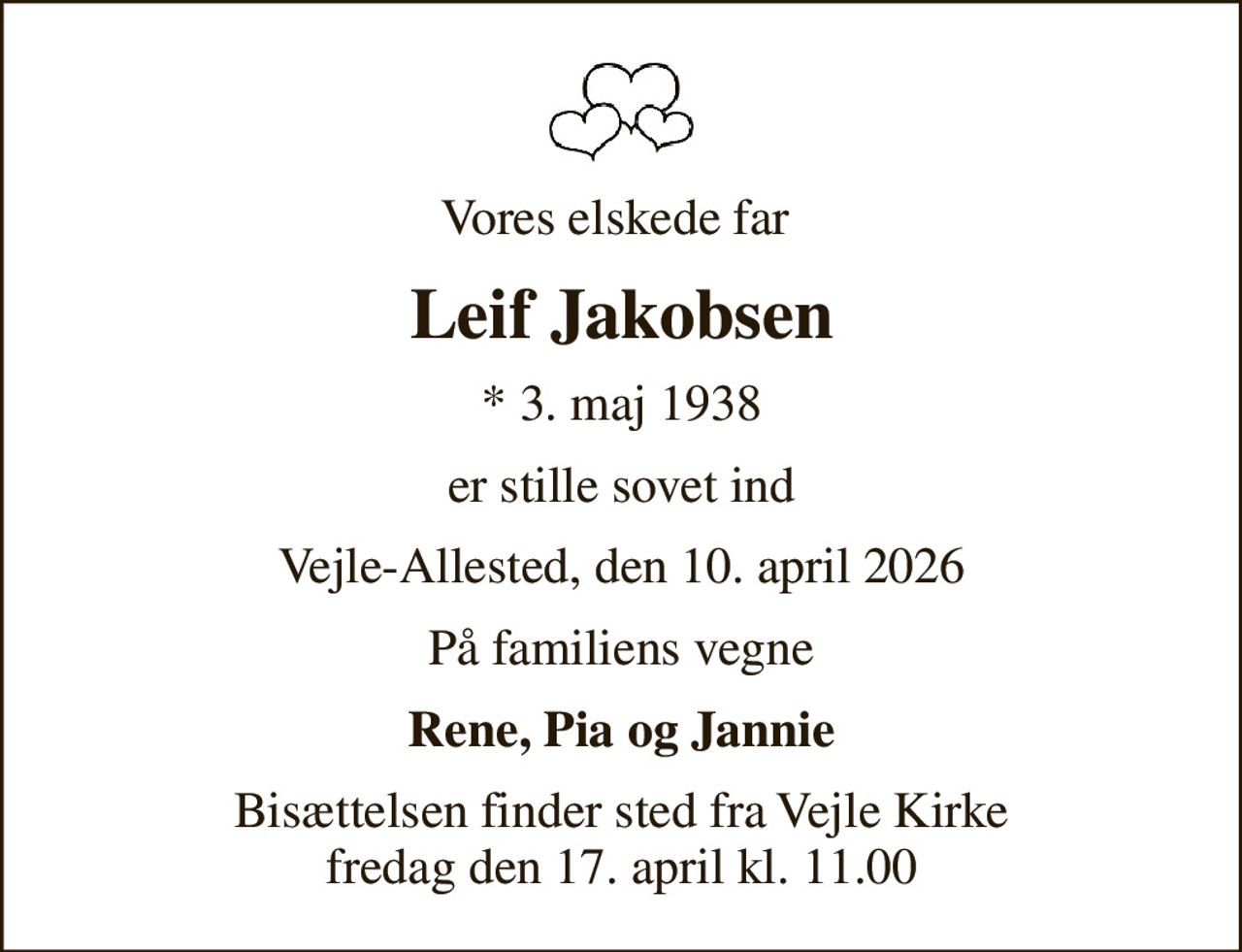 Vores elskede far 
Leif Jakobsen
* 3. maj 1938
er stille sovet ind
Vejle-Allested, den 10. april 2026
På familiens vegne
Rene, Pia og Jannie
Bisættelsen finder sted fra Vejle Kirke  fredag den 17. april kl. 11.00
