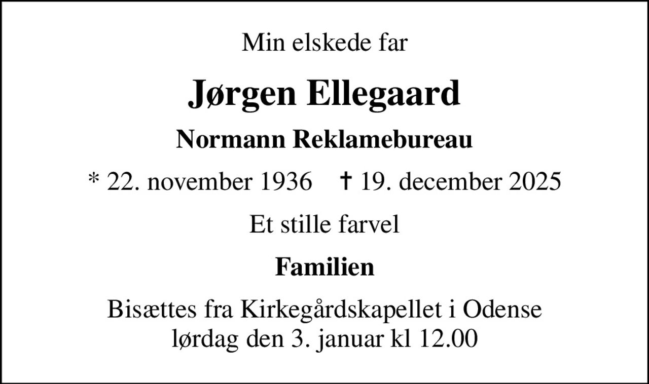 Min elskede far
Jørgen Ellegaard
Normann Reklamebureau
* 22. november 1936    ✝ 19. december 2025
Et stille farvel
Familien
Bisættes fra Kirkegårdskapellet i Odense lørdag den 3. januar kl 12.00