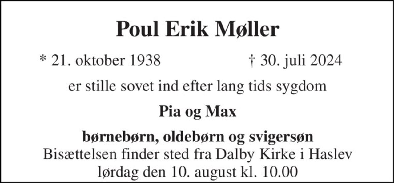 Poul Erik Møller​ 
*​​ 21. oktober 1938 
✝​ 30. juli 2024​ 
er stille sovet ind efter lang tids sygdom 
Pia og Max 
børnebørn, oldebørn og svigersøn 
Bisættelsen​ finder sted fra Dalby Kirke i Haslev lørdag den 10. august kl. 10.00