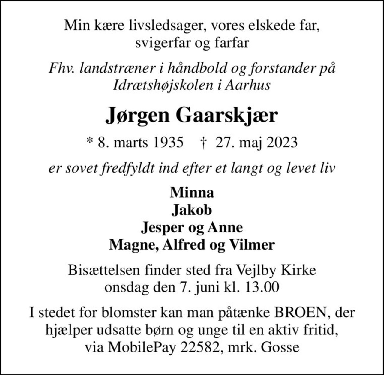 Min kære livsledsager, vores elskede far, svigerfar og farfar
Fhv. landstræner i håndbold og forstander på Idrætshøjskolen i Aarhus
Jørgen Gaarskjær
* 8. marts 1935    ✝ 27. maj 2023
er sovet fredfyldt ind efter et langt og levet liv
Minna Jakob Jesper og Anne Magne, Alfred og Vilmer
Bisættelsen finder sted fra Vejlby Kirke onsdag den 7. juni kl. 13.00
I stedet for blomster kan man påtænke BROEN, der hjælper udsatte børn og unge til en aktiv fritid, via MobilePay 22582, mrk. Gosse