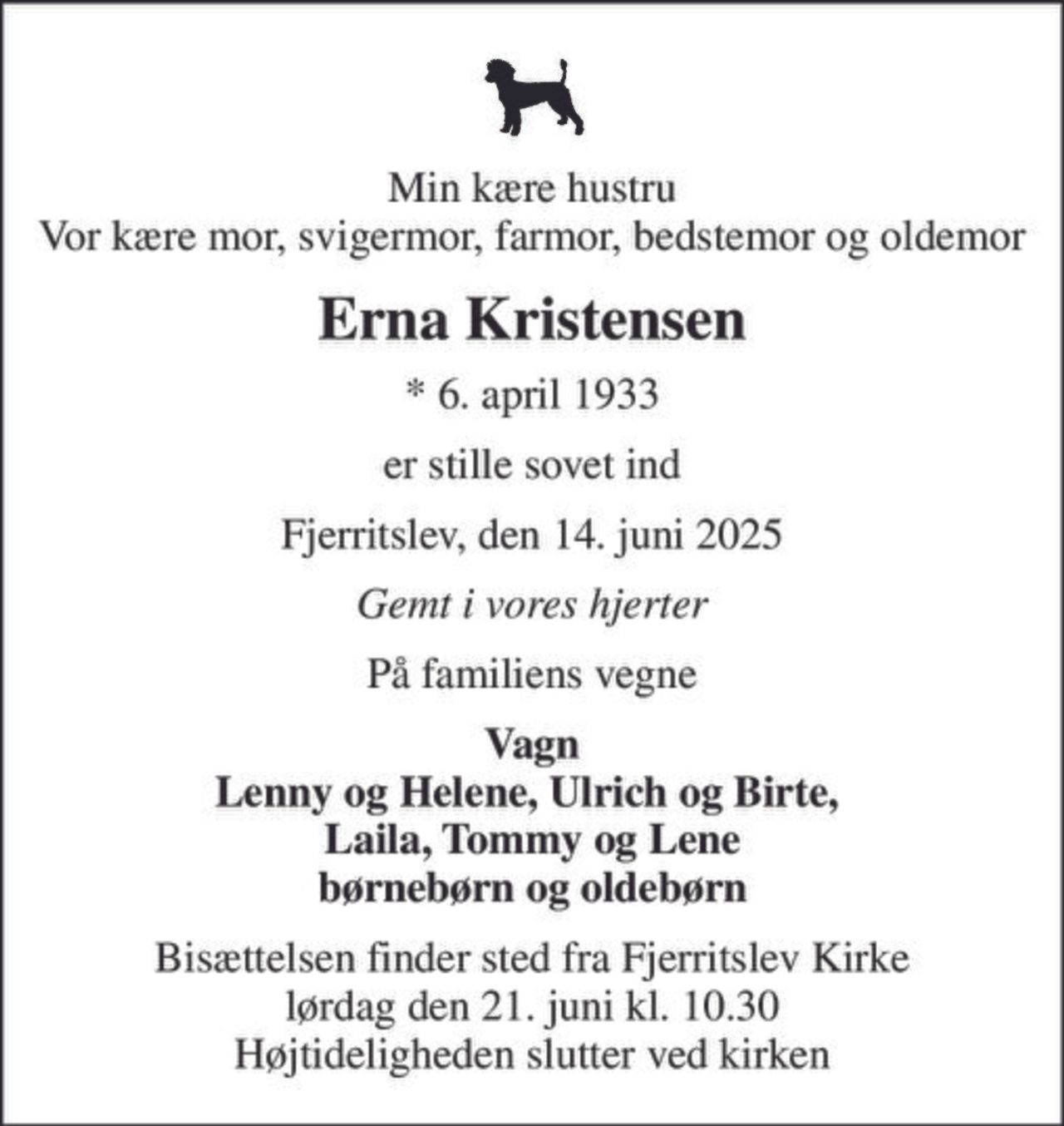 Min kære hustru Vor kære mor, svigermor, farmor, bedstemor og oldemor
Erna Kristensen
* 6. april 1933
er stille sovet ind
Fjerritslev, den 14. juni 2025
Gemt i vores hjerter
På familiens vegne
Vagn Lenny og Helene, Ulrich og Birte,  Laila, Tommy og Lene børnebørn og oldebørn
Bisættelsen finder sted fra Fjerritslev Kirke  lørdag den 21. juni kl. 10.30  Højtideligheden slutter ved kirken