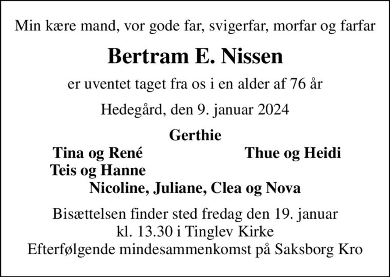 Min kære mand, vor gode far, svigerfar, morfar og farfar
Bertram E. Nissen
er uventet taget fra os i en alder af 76 år
Hedegård, den 9. januar 2024
Gerthie
Tina og René
Thue og Heidi
Teis og Hanne
Bisættelsen finder sted fredag den 19. januar kl. 13.30 i Tinglev Kirke Efterfølgende mindesammenkomst på Saksborg Kro