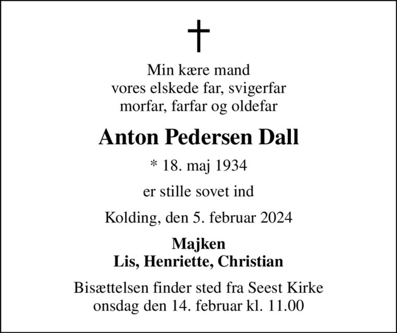 Min kære mand vores elskede far, svigerfar morfar, farfar og oldefar
Anton Pedersen Dall
* 18. maj 1934
er stille sovet ind
Kolding, den 5. februar 2024
Majken Lis, Henriette, Christian
Bisættelsen finder sted fra Seest Kirke  onsdag den 14. februar kl. 11.00