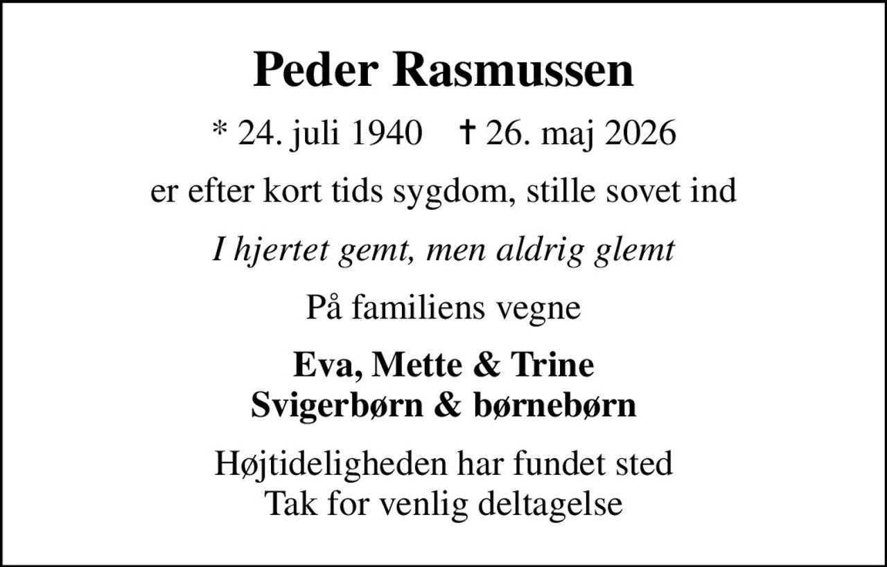 Peder Rasmussen
* 24. juli 1940    ✝ 26. maj 2026
er efter kort tids sygdom, stille sovet ind
I hjertet gemt, men aldrig glemt
På familiens vegne
Eva, Mette & Trine Svigerbørn & børnebørn
Højtideligheden har fundet sted Tak for venlig deltagelse