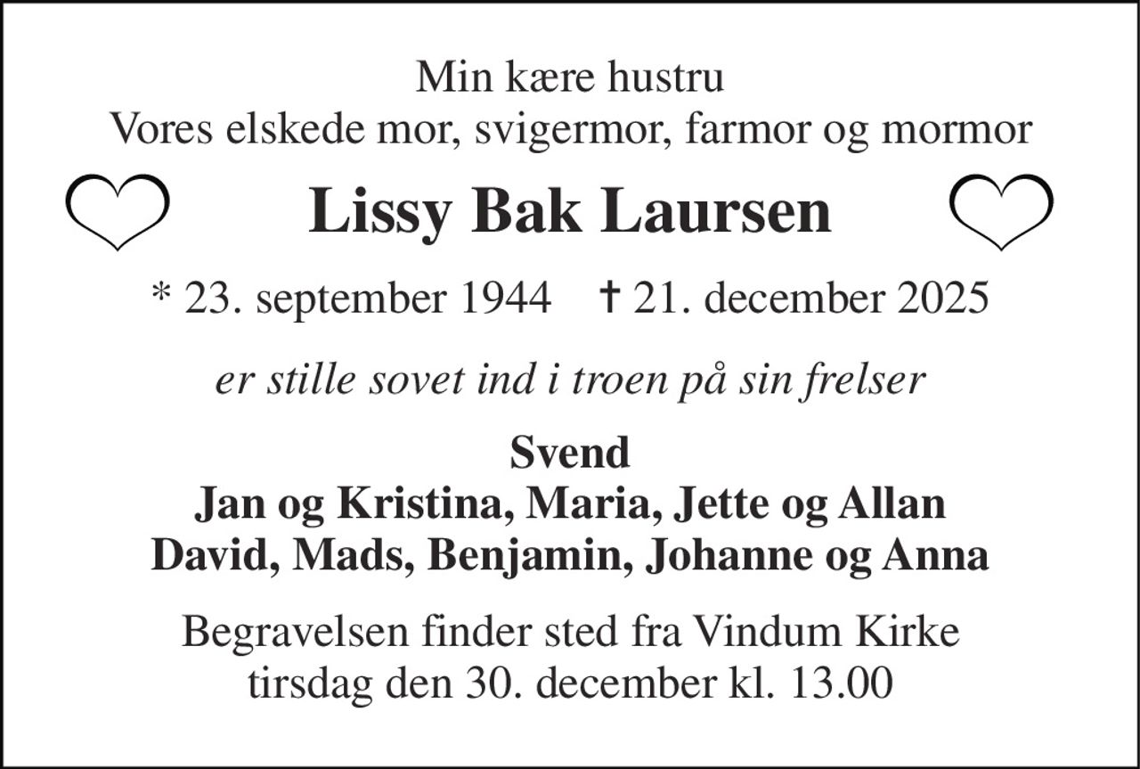 Min kære hustru Vores elskede mor, svigermor, farmor og mormor 
Lissy Bak Laursen 
★​ 23. september 1944​    ✝​ 21. december 2025 
er stille sovet ind i troen på sin frelser 
Svend Jan og Kristina, Maria, Jette og Allan David, Mads, Benjamin, Johanne og Anna 
Begravelsen finder sted fra Vindum Kirke tirsdag den 30. december kl. 13.00