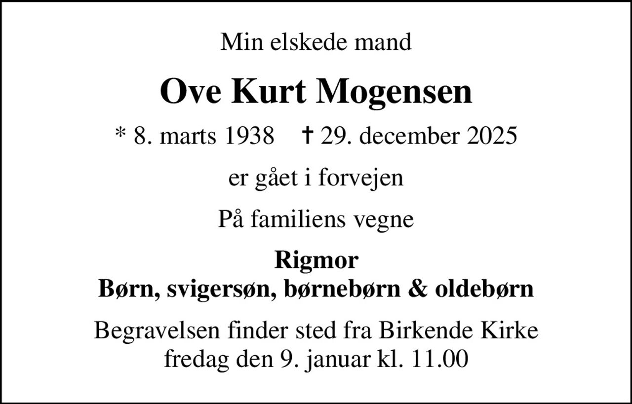 Min elskede mand
Ove Kurt Mogensen
* 8. marts 1938    ✝ 29. december 2025
er gået i forvejen
På familiens vegne
Rigmor Børn, svigersøn, børnebørn & oldebørn
Begravelsen finder sted fra Birkende Kirke  fredag den 9. januar kl. 11.00