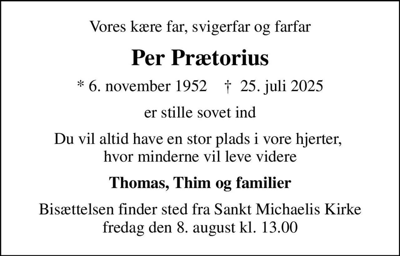 Vores kære far, svigerfar og farfar
Per Prætorius
* 6. november 1952    ✝ 25. juli 2025
er stille sovet ind
Du vil altid have en stor plads i vore hjerter,  hvor minderne vil leve videre
Thomas, Thim og familier
Bisættelsen finder sted fra Sankt Michaelis Kirke  fredag den 8. august kl. 13.00