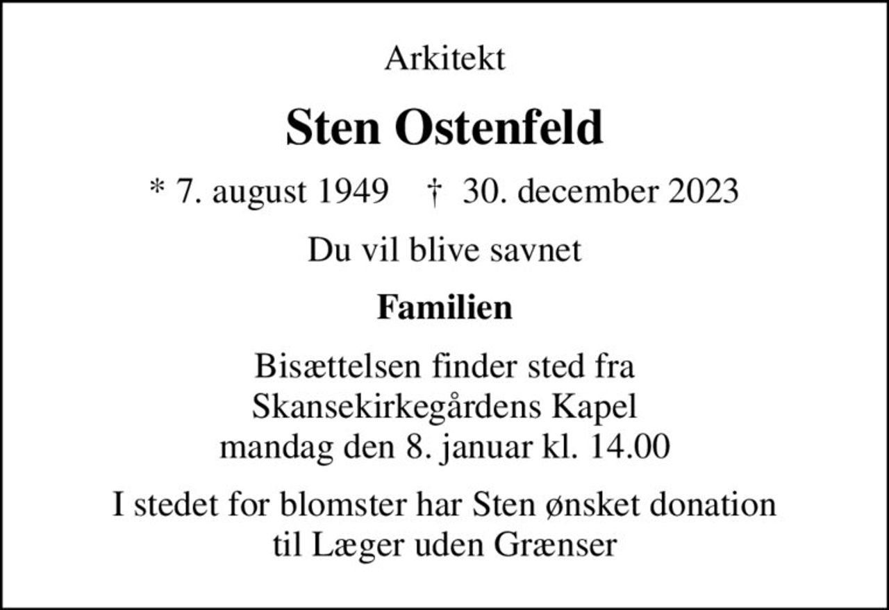 Arkitekt
Sten Ostenfeld
* 7. august 1949    ✝ 30. december 2023
Du vil blive savnet
Familien
Bisættelsen finder sted fra Skansekirkegårdens Kapel  mandag den 8. januar kl. 14.00 
I stedet for evt. blomster kan man betænke
					Læger uden Grænser reg.4190kontonr.10136024mrk. Sten
					Ostenfeld
I stedet for blomster har Sten ønsket donation til Læger uden Grænser