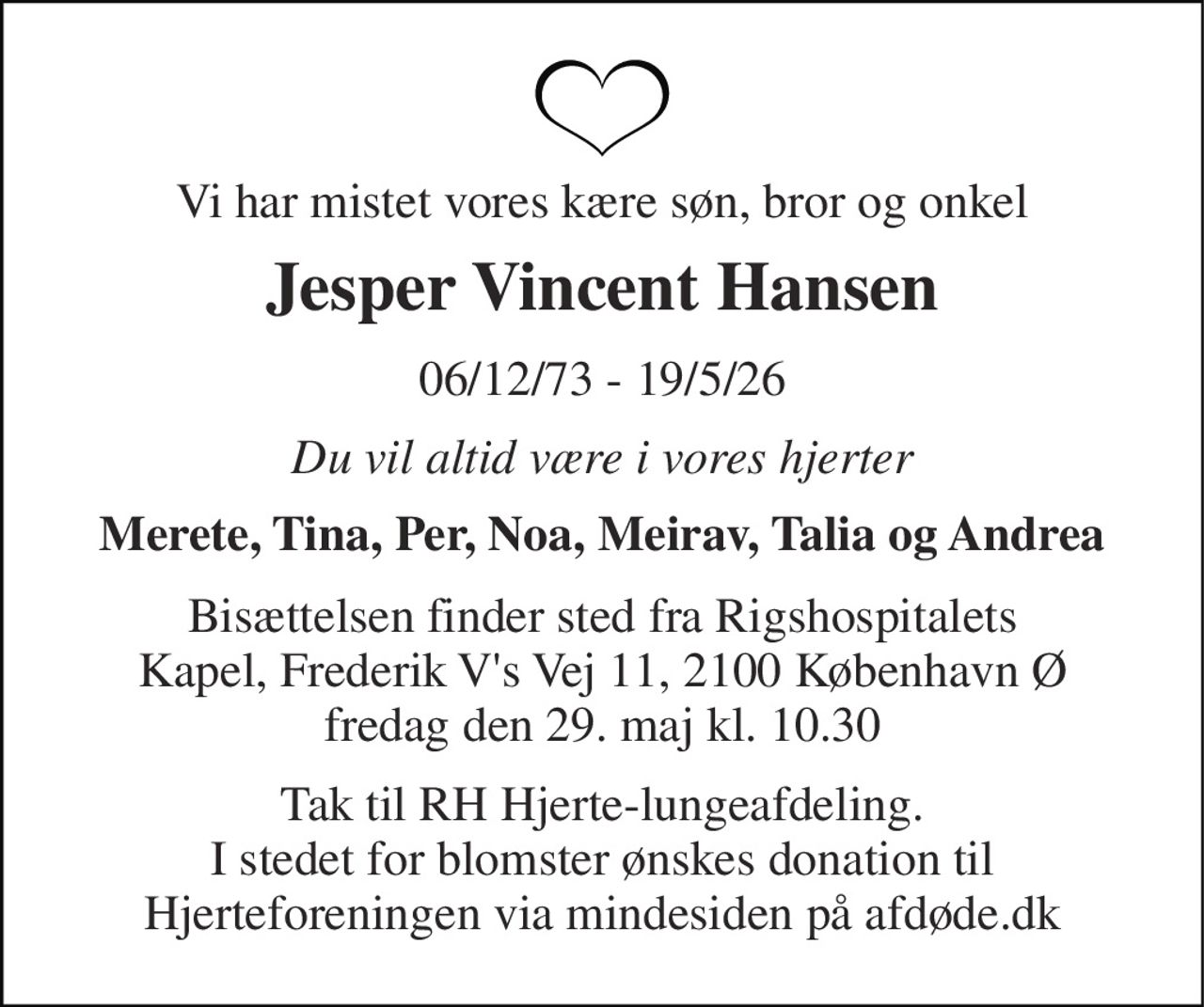 Vi har mistet vores kære søn, bror og onkel 
Jesper Vincent Hansen 
06/12/73 - 19/5/26 
Du vil altid være i vores hjerter 
Merete, Tina, Per, Noa, Meirav, Talia og Andrea 
Bisættelsen finder sted fra Rigshospitalets Kapel, Frederik V's Vej 11, 2100 København Ø fredag den 29. maj kl. 10.30 
Tak til RH Hjerte-lungeafdeling. I stedet for blomster ønskes donation til Hjerteforeningen via mindesiden på afdøde.dk