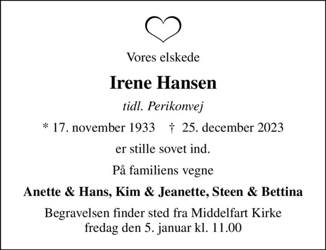 Vores elskede
Irene Hansen
tidl. Perikonvej
* 17. november 1933    ✝ 25. december 2023
er stille sovet ind.
På familiens vegne
Anette & Hans, Kim & Jeanette, Steen & Bettina
Begravelsen finder sted fra Middelfart Kirke  fredag den 5. januar kl. 11.00