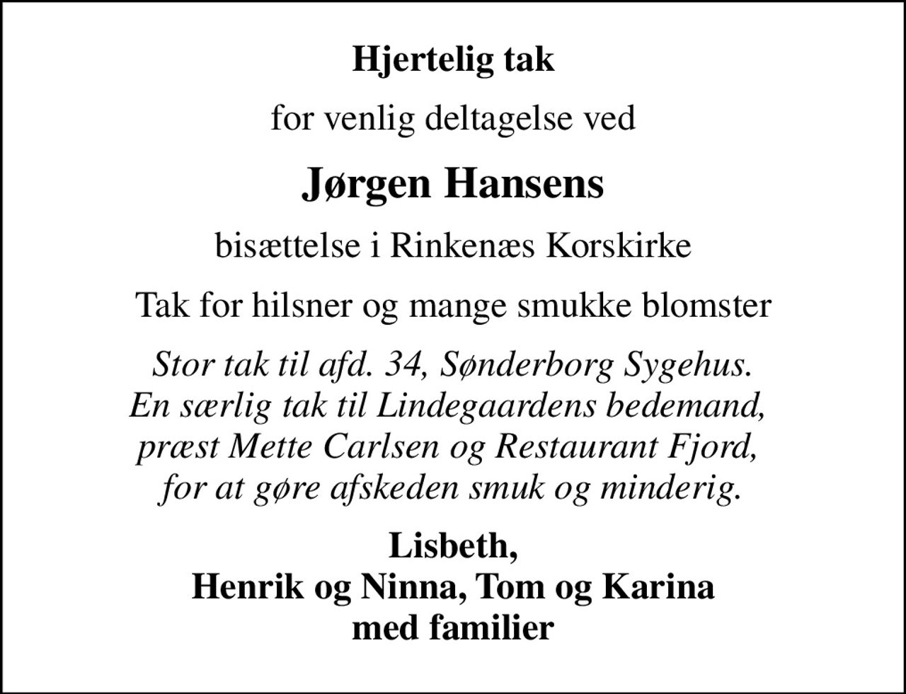 Hjertelig tak
for venlig deltagelse ved
Jørgen Hansens
bisættelse i Rinkenæs Korskirke
Tak for hilsner og mange smukke blomster
Stor tak til afd. 34, Sønderborg Sygehus. En særlig tak til Lindegaardens bedemand,  præst Mette Carlsen og Restaurant Fjord,  for at gøre afskeden smuk og minderig.
Lisbeth, Henrik og Ninna, Tom og Karina med familier