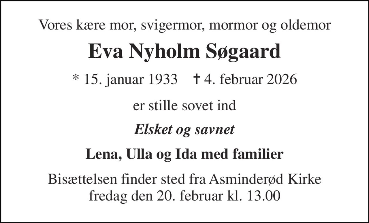 Vores kære mor, svigermor, mormor og oldemor 
Eva Nyholm Søgaard 
* 15. januar 1933    ✝ 4. februar 2026 
er stille sovet ind 
Elsket og savnet 
Lena, Ulla og Ida med familier 
Bisættelsen finder sted fra Asminderød Kirke fredag den 20. februar kl. 13.00