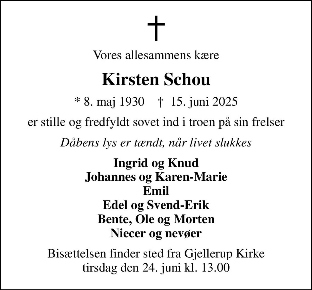 Vores allesammens kære
Kirsten Schou
* 8. maj 1930    ✝ 15. juni 2025
er stille og fredfyldt sovet ind i troen på sin frelser
Dåbens lys er tændt, når livet slukkes
Ingrid og Knud Johannes og Karen-Marie Emil Edel og Svend-Erik Bente, Ole og Morten Niecer og nevøer
Bisættelsen finder sted fra Gjellerup Kirke  tirsdag den 24. juni kl. 13.00