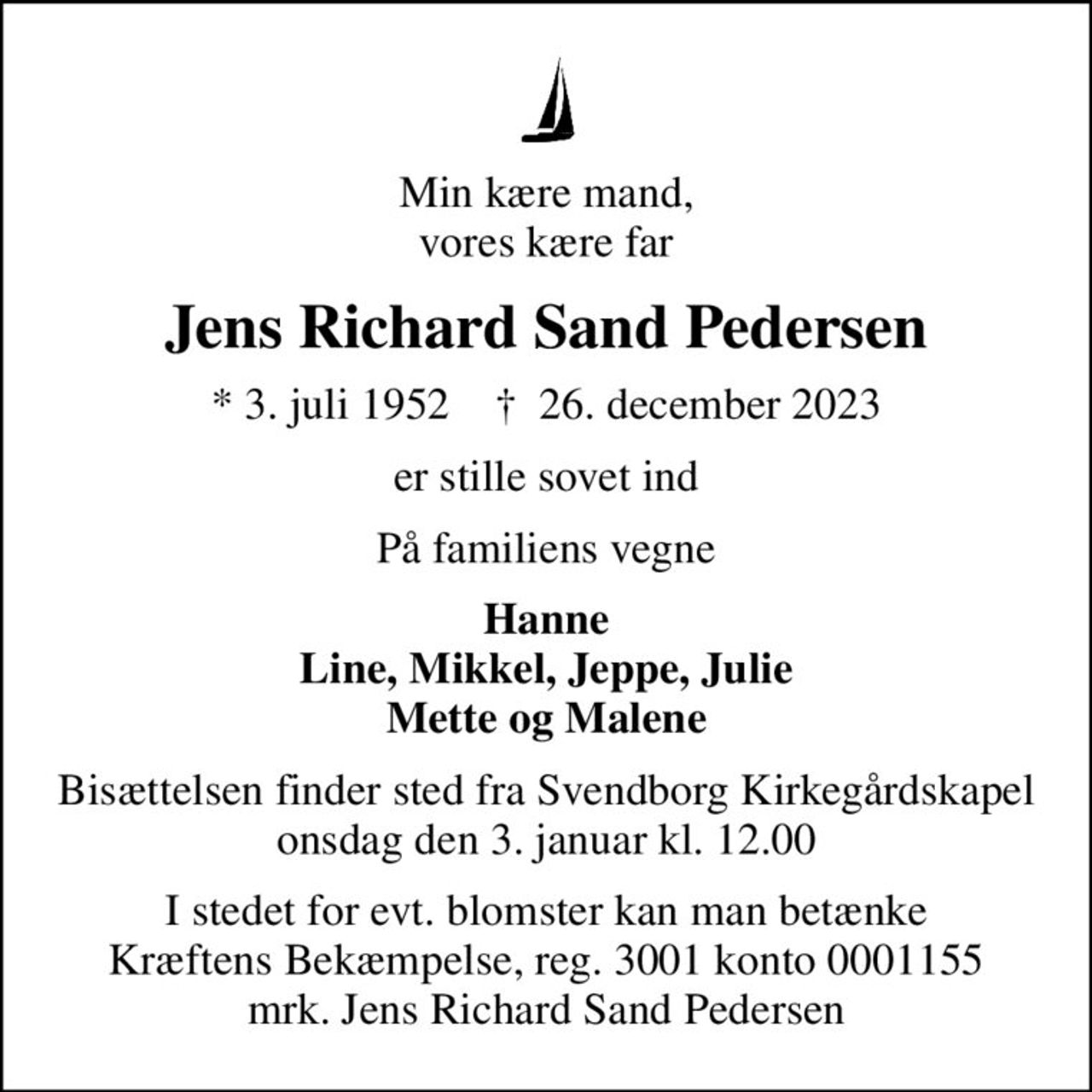 Min kære mand, vores kære far
Jens Richard Sand Pedersen
* 3. juli 1952    ✝ 26. december 2023
er stille sovet ind
På familiens vegne
Hanne Line, Mikkel, Jeppe, Julie Mette og Malene
Bisættelsen finder sted fra Svendborg Kirkegårdskapel  onsdag den 3. januar kl. 12.00 
I stedet for evt. blomster kan man betænke
					Kræftens Bekæmpelse reg.3001konto0001155mrk. Jens Richard Sand
					Pedersen