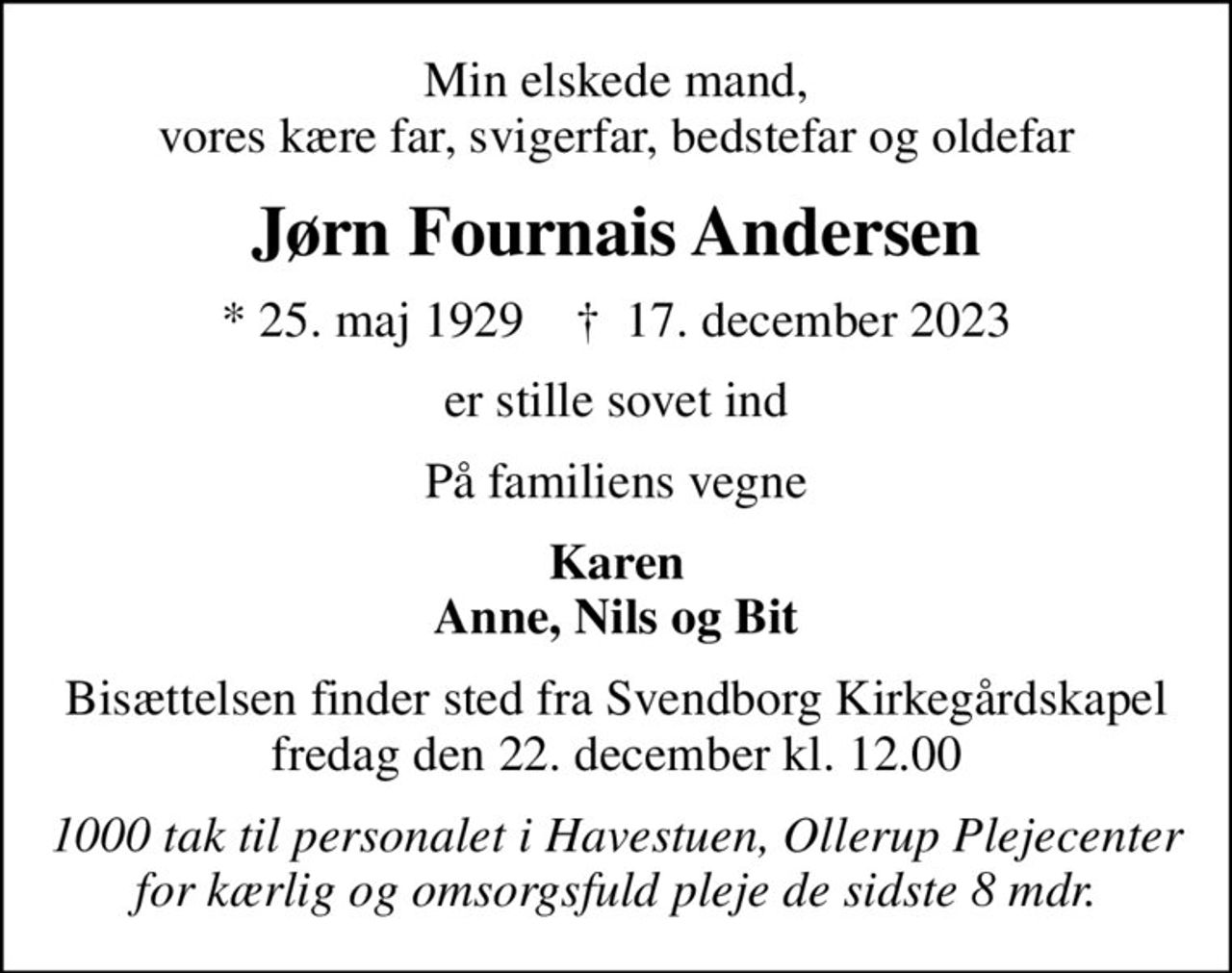Min elskede mand, vores kære far, svigerfar, bedstefar og oldefar
Jørn Fournais Andersen
* 25. maj 1929    ✝ 17. december 2023
er stille sovet ind
På familiens vegne
Karen Anne, Nils og Bit
Bisættelsen finder sted fra Svendborg Kirkegårdskapel  fredag den 22. december kl. 12.00 
1000 tak til personalet i Havestuen, Ollerup Plejecenter for kærlig og omsorgsfuld pleje de sidste 8 mdr.
