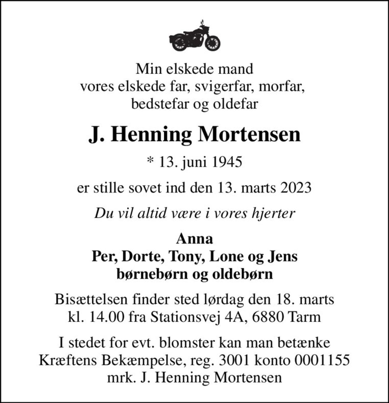 Min elskede mand vores elskede far, svigerfar, morfar,  bedstefar og oldefar
J. Henning Mortensen
* 13. juni 1945
er stille sovet ind den 13. marts 2023
Du vil altid være i vores hjerter
Anna Per, Dorte, Tony, Lone og Jens børnebørn og oldebørn
Bisættelsen finder sted lørdag den 18. marts kl. 14.00 fra Stationsvej 4A, 6880 Tarm
I stedet for evt. blomster kan man betænke
					Kræftens Bekæmpelse reg.3001konto0001155mrk. J. Henning
					Mortensen