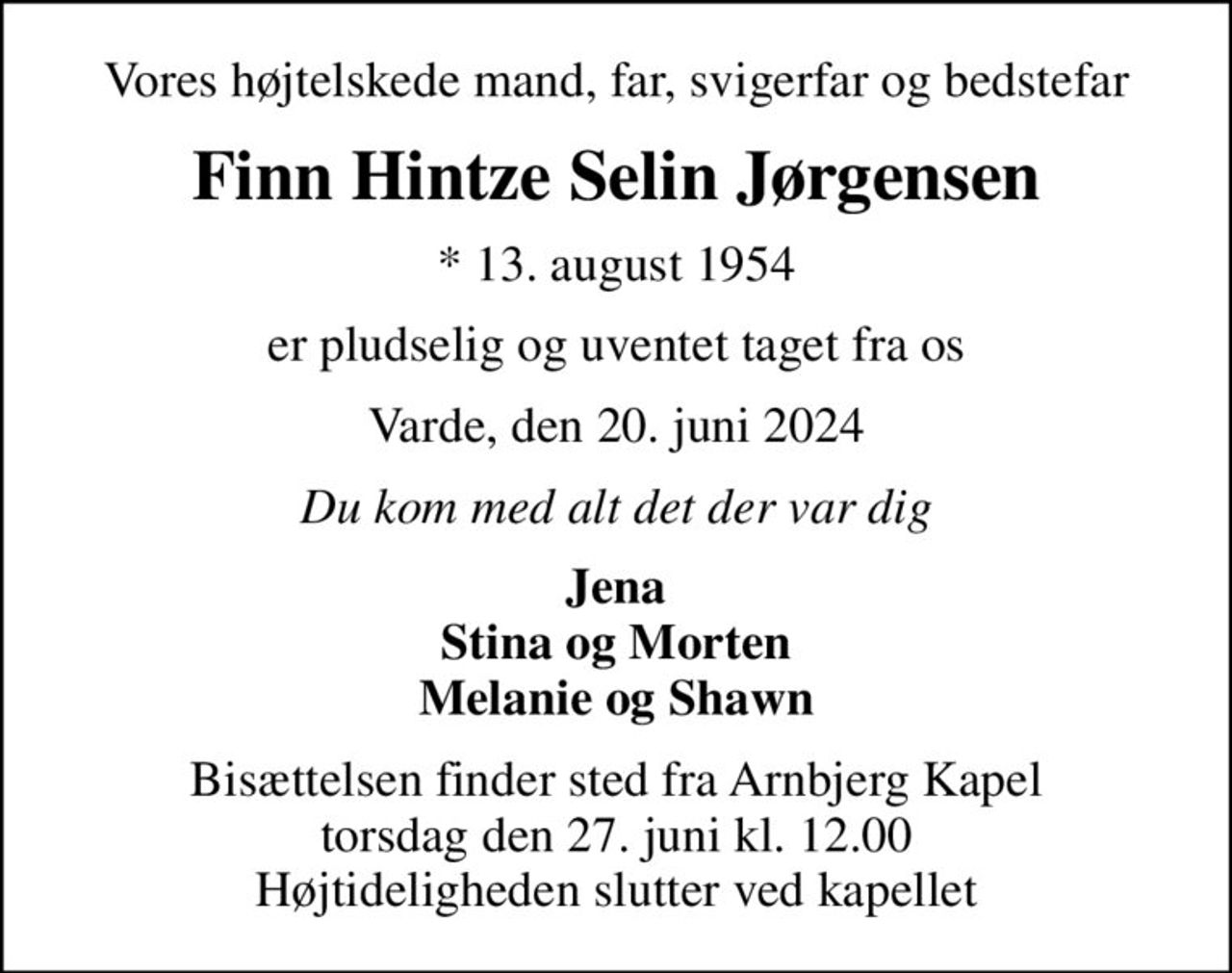Vores højtelskede mand, far, svigerfar og bedstefar
Finn Hintze Selin Jørgensen
* 13. august 1954
er pludselig og uventet taget fra os
Varde, den 20. juni 2024
Du kom med alt det der var dig
Jena Stina og Morten Melanie og Shawn
Bisættelsen finder sted fra Arnbjerg Kapel  torsdag den 27. juni kl. 12.00  Højtideligheden slutter ved kapellet