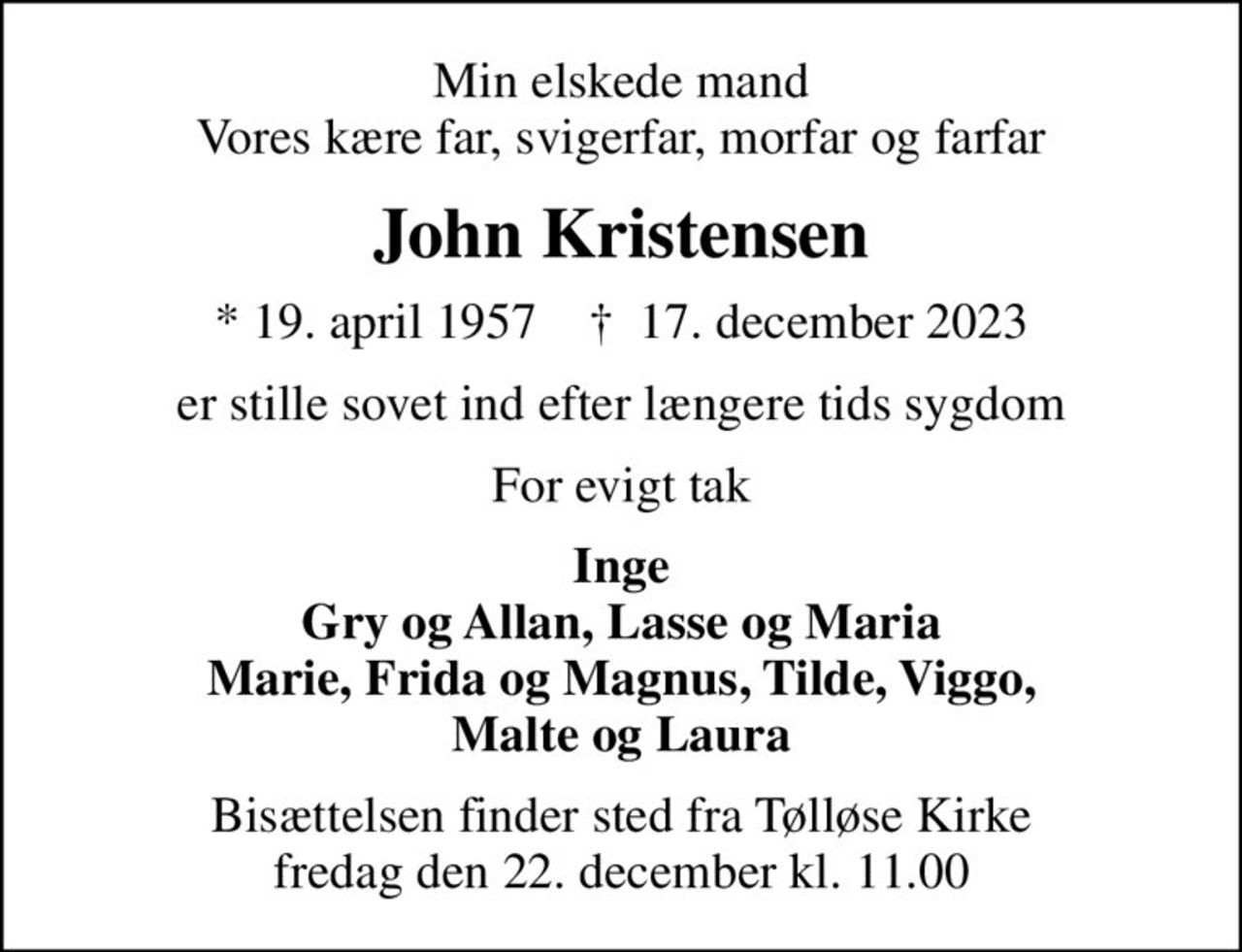Min elskede mand Vores kære far, svigerfar, morfar og farfar
John Kristensen
* 19. april 1957    ✝ 17. december 2023
er stille sovet ind efter længere tids sygdom
For evigt tak
Inge Gry og Allan, Lasse og Maria Marie, Frida og Magnus, Tilde, Viggo, Malte og Laura
Bisættelsen finder sted fra Tølløse Kirke  fredag den 22. december kl. 11.00