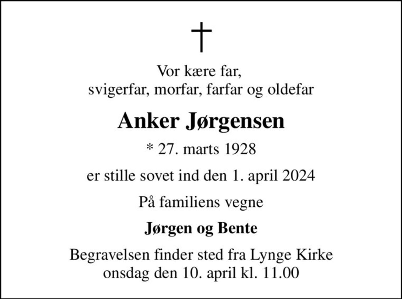 Vor kære far,  svigerfar, morfar, farfar og oldefar
Anker Jørgensen
* 27. marts 1928
er stille sovet ind den 1. april 2024
På familiens vegne
Jørgen og Bente
Begravelsen finder sted fra Lynge Kirke  onsdag den 10. april kl. 11.00