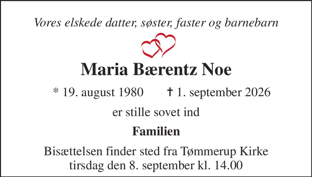 Vores elskede datter, søster, faster og barnebarn 
Maria Bærentz Noe 
*​ 19. august 1980 
✝​ 1. september 2026​ 
er stille sovet ind 
Familien 
Bisættelsen finder sted fra Tømmerup Kirke tirsdag den 8. september kl. 14.00