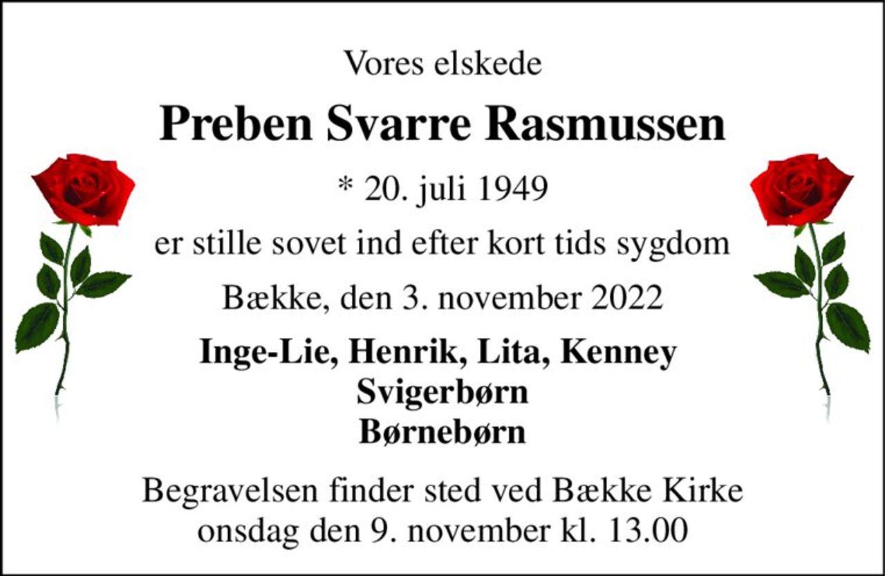 Vores elskede 
Preben Svarre Rasmussen 
*​ 20. juli 1949 
er stille sovet ind efter kort tids sygdom 
Bække, den 3. november 2022 
Inge-Lie, Henrik, Lita, Kenney  Svigerbørn Børnebørn 
Begravelsen​ finder sted ved Bække Kirke​ onsdag den 9. november​ kl. 13.00