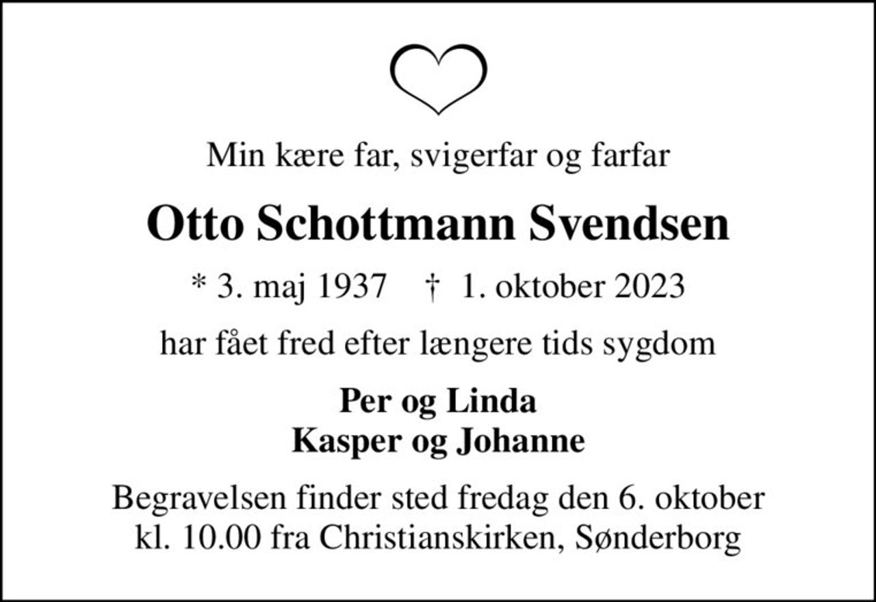 Min kære far, svigerfar og farfar
Otto Schottmann Svendsen
* 3. maj 1937    ✝ 1. oktober 2023
har fået fred efter længere tids sygdom
Per og Linda Kasper og Johanne
Begravelsen finder sted fredag den 6. oktober kl. 10.00 fra Christianskirken, Sønderborg