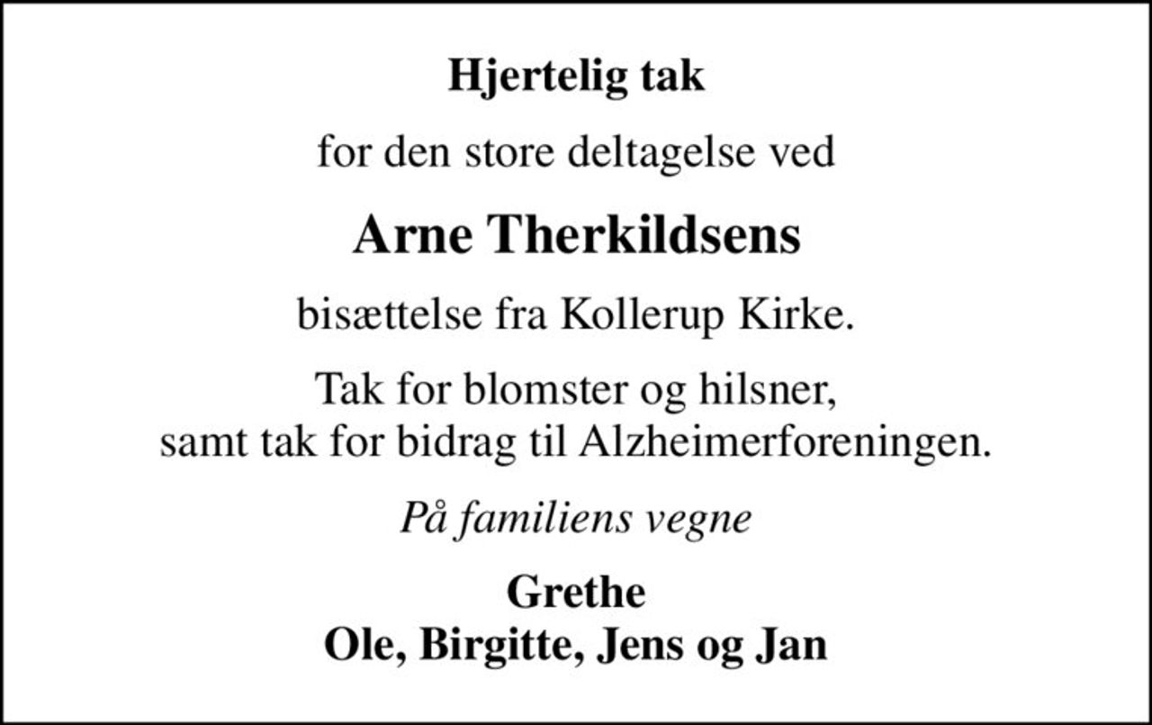 Hjertelig tak
for den store deltagelse ved
Arne Therkildsens
bisættelse fra Kollerup Kirke.
Tak for blomster og hilsner, samt tak for bidrag til Alzheimerforeningen.
På familiens vegne
Grethe Ole, Birgitte, Jens og Jan