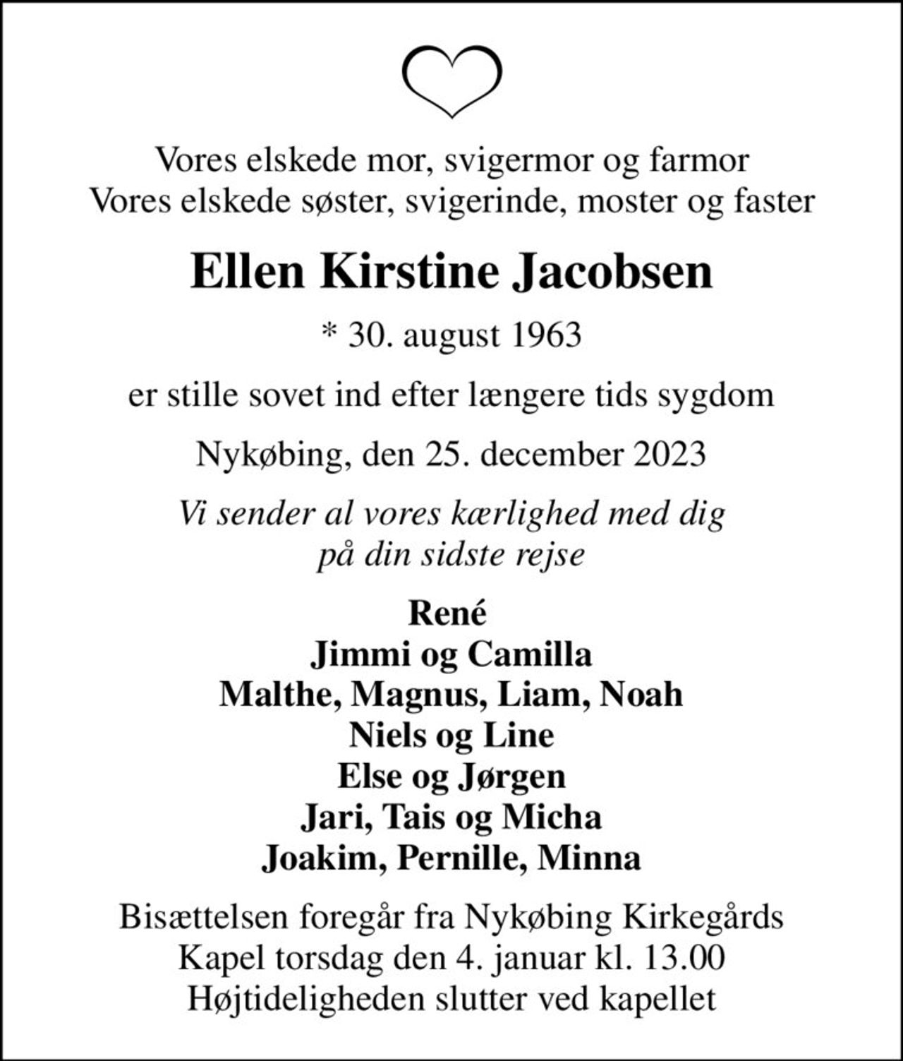 Vores elskede mor, svigermor og farmor Vores elskede søster, svigerinde, moster og faster
Ellen Kirstine Jacobsen
* 30. august 1963
er stille sovet ind efter længere tids sygdom
Nykøbing, den 25. december 2023
Vi sender al vores kærlighed med dig på din sidste rejse
René  Jimmi og Camilla Malthe, Magnus, Liam, Noah Niels og Line Else og Jørgen Jari, Tais og Micha Joakim, Pernille, Minna
Bisættelsen foregår fra Nykøbing Kirkegårds Kapel  torsdag den 4. januar kl. 13.00  Højtideligheden slutter ved kapellet
