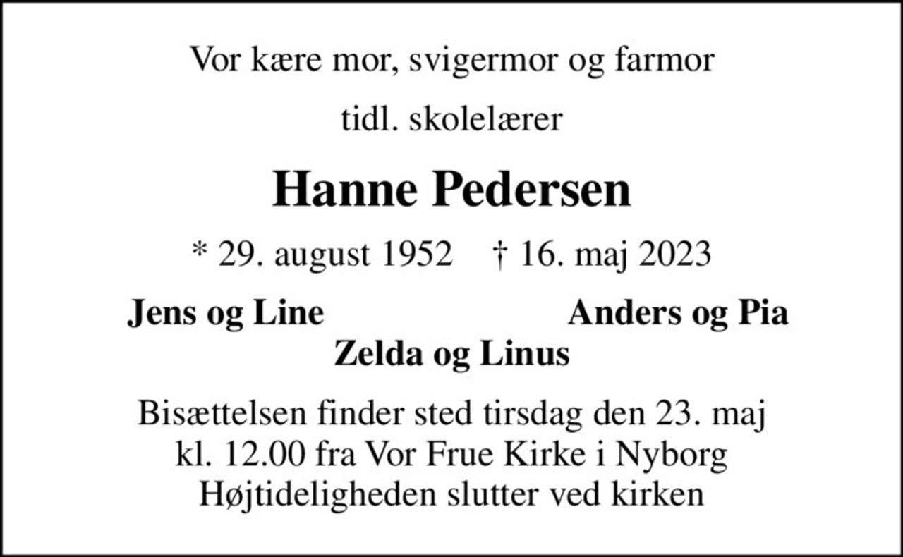 Vor kære mor, svigermor og farmor
tidl. skolelærer
Hanne Pedersen
* 29. august 1952    ✝ 16. maj 2023
Jens og Line
Anders og Pia
Bisættelsen finder sted tirsdag den 23. maj kl. 12.00 fra Vor Frue Kirke i Nyborg Højtideligheden slutter ved kirken