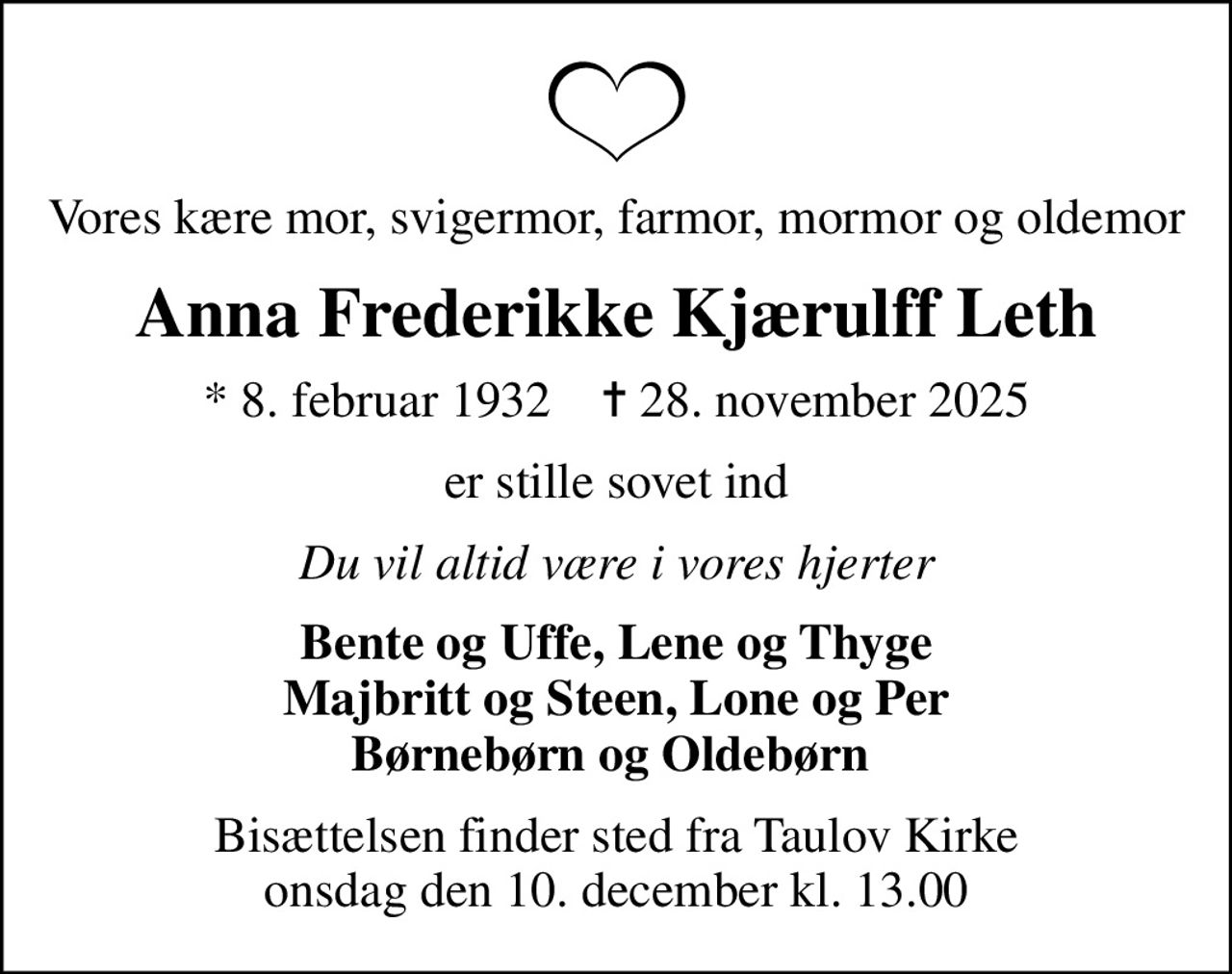 Vores kære mor, svigermor, farmor, mormor og oldemor
Anna Frederikke Kjærulff Leth
* 8. februar 1932    ✝ 28. november 2025
er stille sovet ind
Du vil altid være i vores hjerter
Bente og Uffe, Lene og Thyge Majbritt og Steen, Lone og Per Børnebørn og Oldebørn 
Bisættelsen finder sted fra Taulov Kirke  onsdag den 10. december kl. 13.00