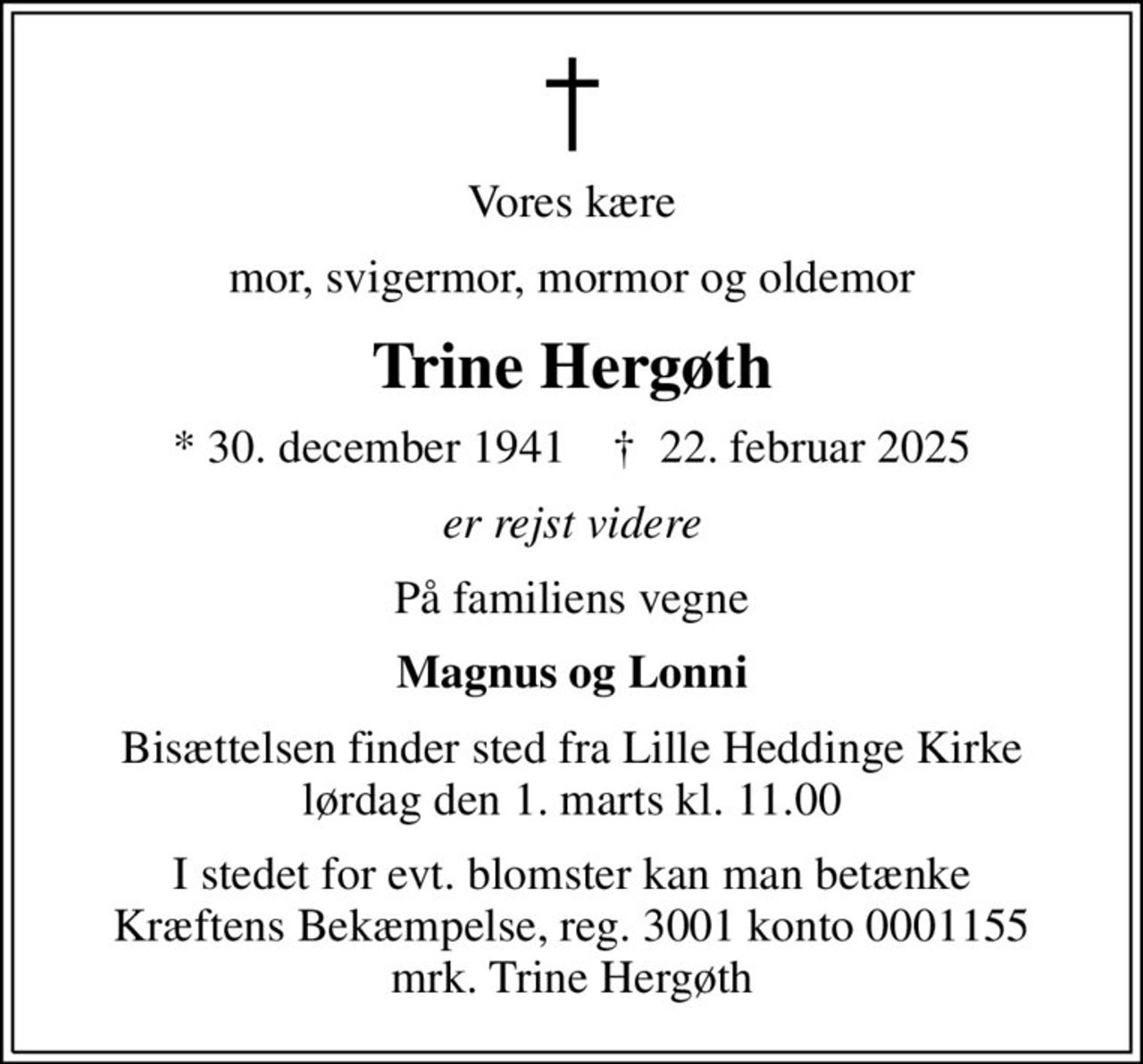 Vores kære
mor, svigermor, mormor og oldemor
Trine Hergøth
* 30. december 1941    ✝ 22. februar 2025
er rejst videre
På familiens vegne
Magnus og Lonni
Bisættelsen finder sted fra Lille Heddinge Kirke  lørdag den 1. marts kl. 11.00 
I stedet for evt. blomster kan man betænke
					Kræftens Bekæmpelse reg.3001konto0001155mrk. Trine
					Hergøth