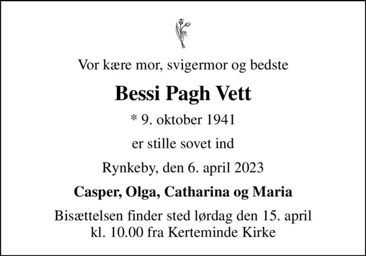 Vor kære mor, svigermor og bedste
Bessi Pagh Vett
* 9. oktober 1941
er stille sovet ind
Rynkeby, den 6. april 2023
Casper, Olga, Catharina og Maria
Bisættelsen finder sted lørdag den 15. april kl. 10.00 fra Kerteminde Kirke