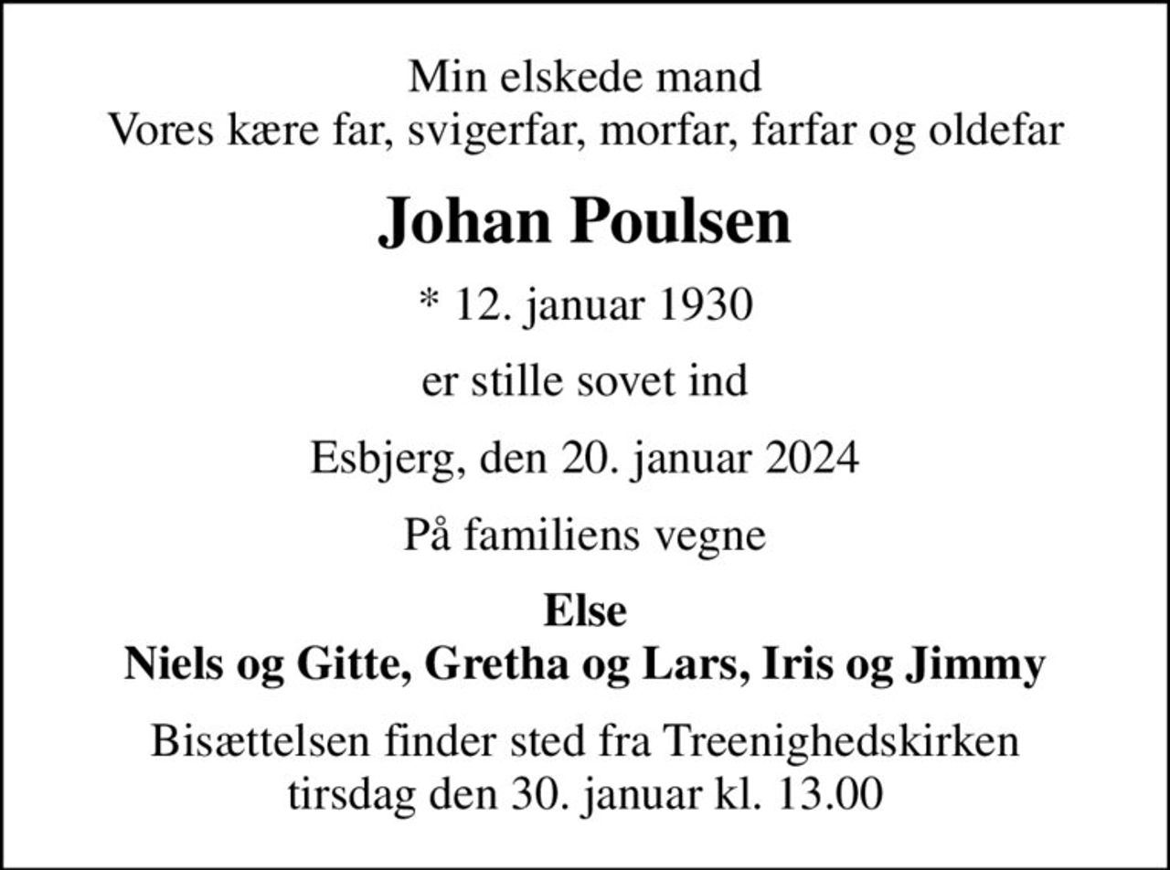 Min elskede mand Vores kære far, svigerfar, morfar, farfar og oldefar
Johan Poulsen
* 12. januar 1930
er stille sovet ind
Esbjerg, den 20. januar 2024
På familiens vegne
Else Niels og Gitte, Gretha og Lars, Iris og Jimmy
Bisættelsen finder sted fra Treenighedskirken  tirsdag den 30. januar kl. 13.00