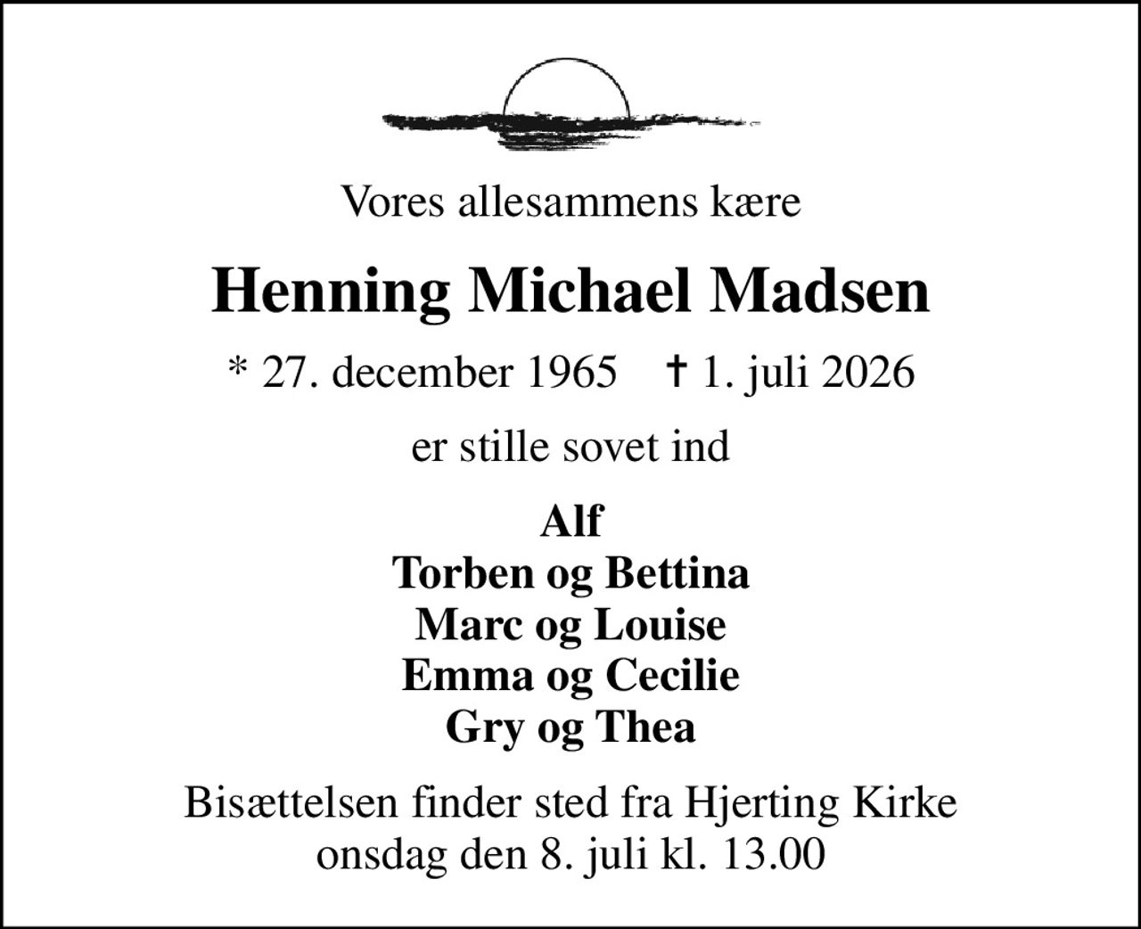 Vores allesammens kære
Henning Michael Madsen
* 27. december 1965    ✝ 1. juli 2026
er stille sovet ind
Alf Torben og Bettina Marc og Louise Emma og Cecilie Gry og Thea
Bisættelsen finder sted fra Hjerting Kirke  onsdag den 8. juli kl. 13.00