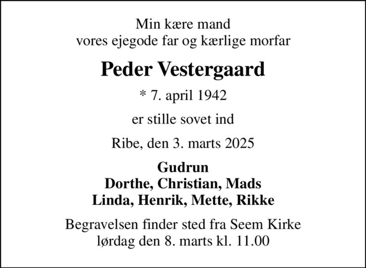 Min kære mand vores ejegode far og kærlige morfar
Peder Vestergaard
* 7. april 1942
er stille sovet ind
Ribe, den 3. marts 2025
Gudrun Dorthe, Christian, Mads Linda, Henrik, Mette, Rikke
Begravelsen finder sted fra Seem Kirke  lørdag den 8. marts kl. 11.00