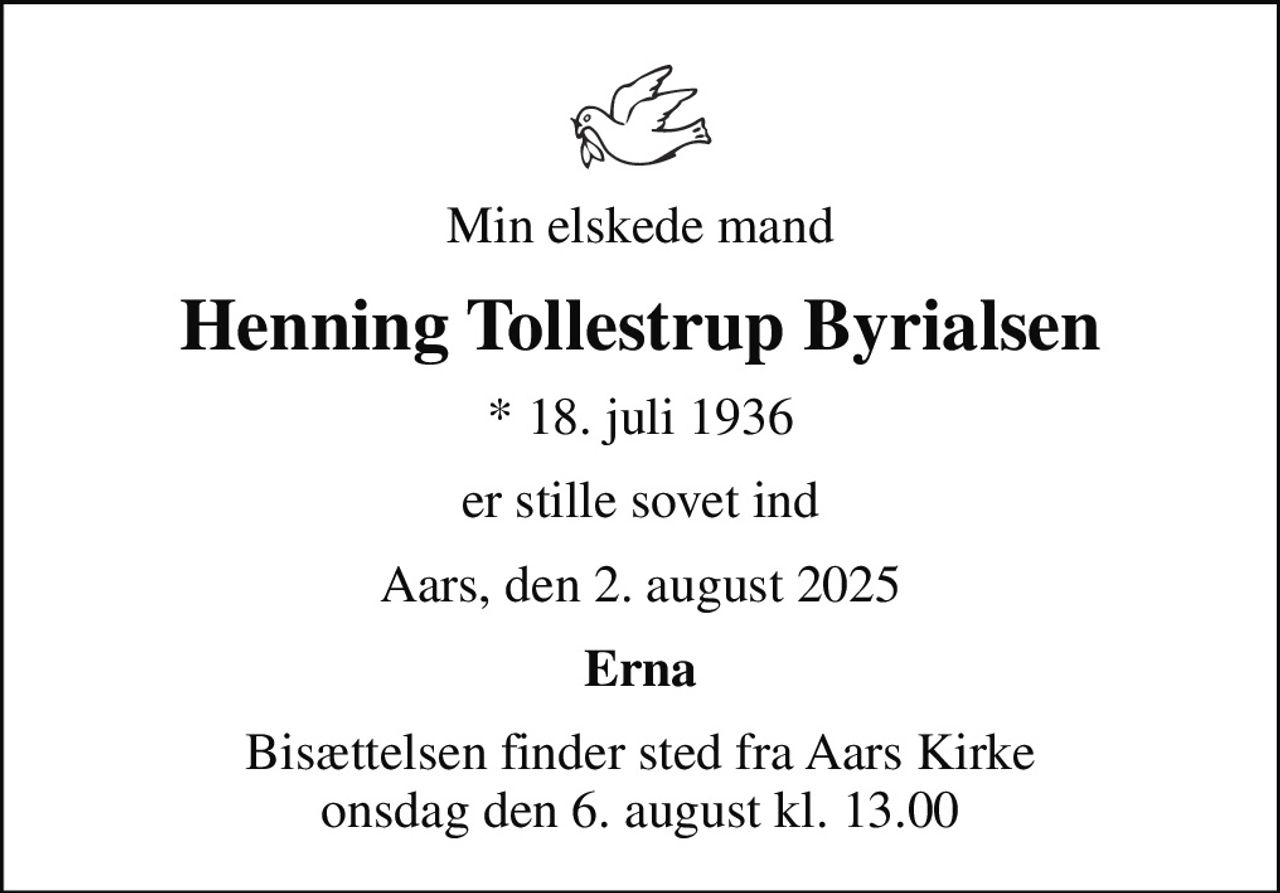 Min elskede mand
Henning Tollestrup Byrialsen
* 18. juli 1936
er stille sovet ind
Aars, den 2. august 2025
Erna
Bisættelsen finder sted fra Aars Kirke  onsdag den 6. august kl. 13.00