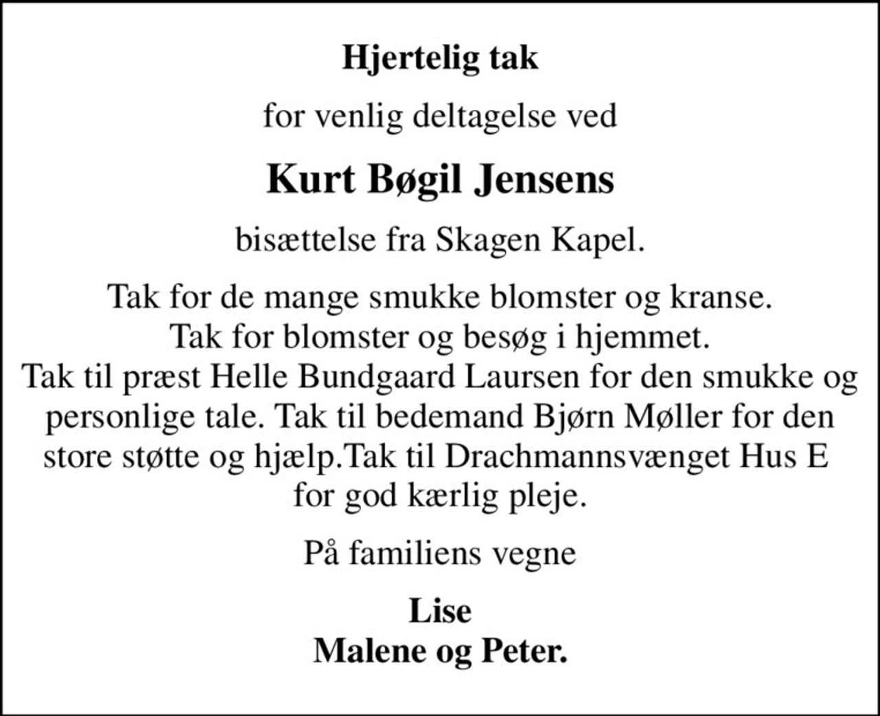Hjertelig tak
for venlig deltagelse ved
Kurt Bøgil Jensens
bisættelse fra Skagen Kapel.
Tak for de mange smukke blomster og kranse. Tak for blomster og besøg i hjemmet. Tak til præst Helle Bundgaard Laursen for den smukke og personlige tale. Tak til bedemand Bjørn Møller for den store støtte og hjælp.Tak til Drachmannsvænget Hus E  for god kærlig pleje.
På familiens vegne
Lise Malene og Peter.