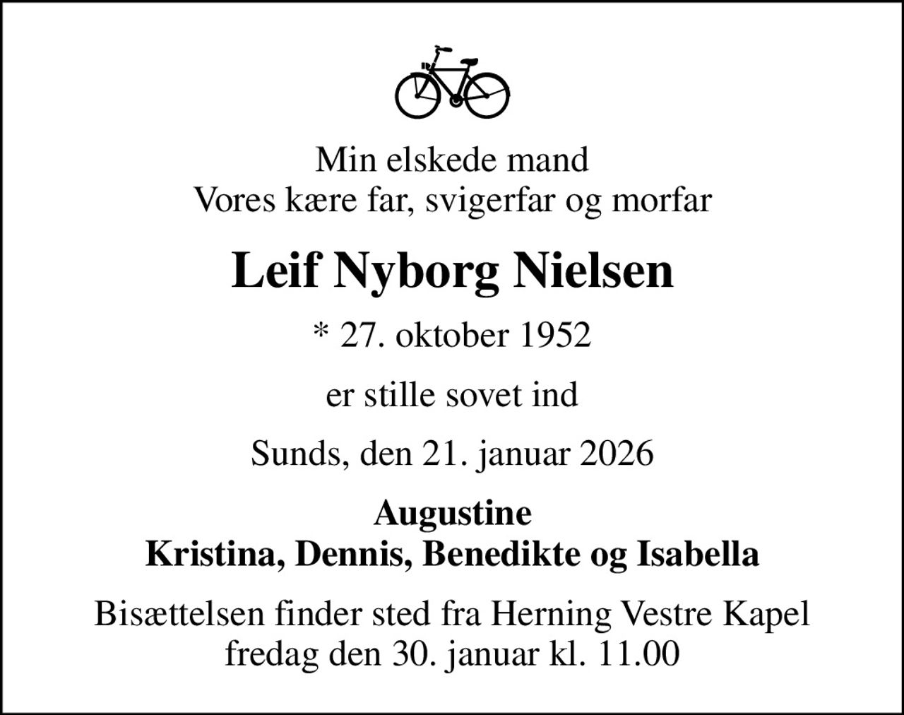 Min elskede mand Vores kære far, svigerfar og morfar
Leif Nyborg Nielsen
* 27. oktober 1952
er stille sovet ind
Sunds, den 21. januar 2026
Augustine Kristina, Dennis, Benedikte og Isabella
Bisættelsen finder sted fra Herning Vestre Kapel  fredag den 30. januar kl. 11.00